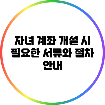 자녀 계좌 개설 시 필요한 서류와 절차 안내