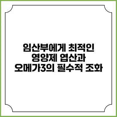 임산부에게 최적인 영양제: 엽산과 오메가3의 필수적 조화