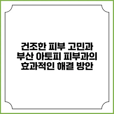건조한 피부 고민과 부산 아토피 피부과의 효과적인 해결 방안